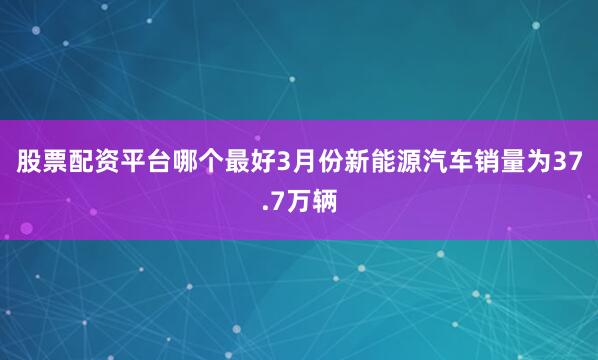 股票配资平台哪个最好3月份新能源汽车销量为37.7万辆