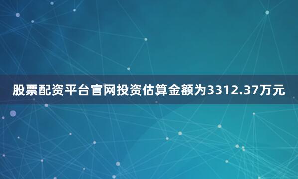 股票配资平台官网投资估算金额为3312.37万元