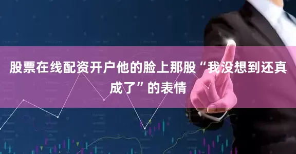 股票在线配资开户他的脸上那股“我没想到还真成了”的表情