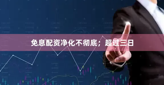 免息配资净化不彻底；超过三日