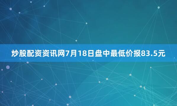 炒股配资资讯网7月18日盘中最低价报83.5元