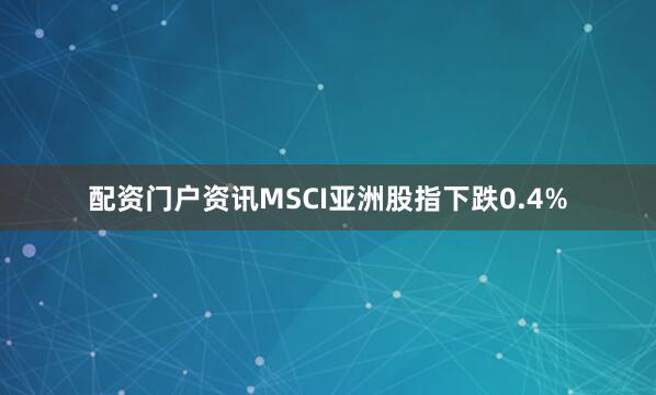 配资门户资讯MSCI亚洲股指下跌0.4%