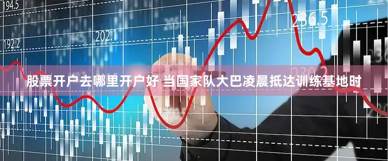 股票开户去哪里开户好 当国家队大巴凌晨抵达训练基地时