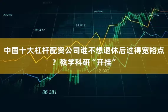 中国十大杠杆配资公司谁不想退休后过得宽裕点？教学科研“开挂”