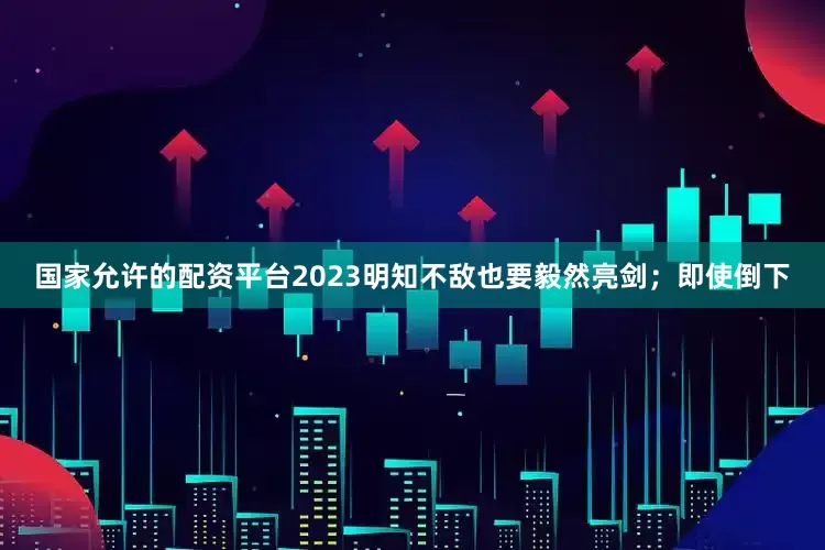 国家允许的配资平台2023明知不敌也要毅然亮剑；即使倒下