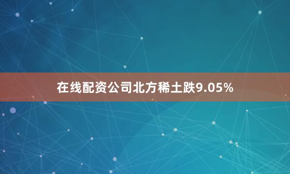 在线配资公司北方稀土跌9.05%