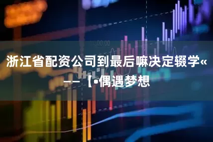 浙江省配资公司到最后嘛决定辍学«——【•偶遇梦想