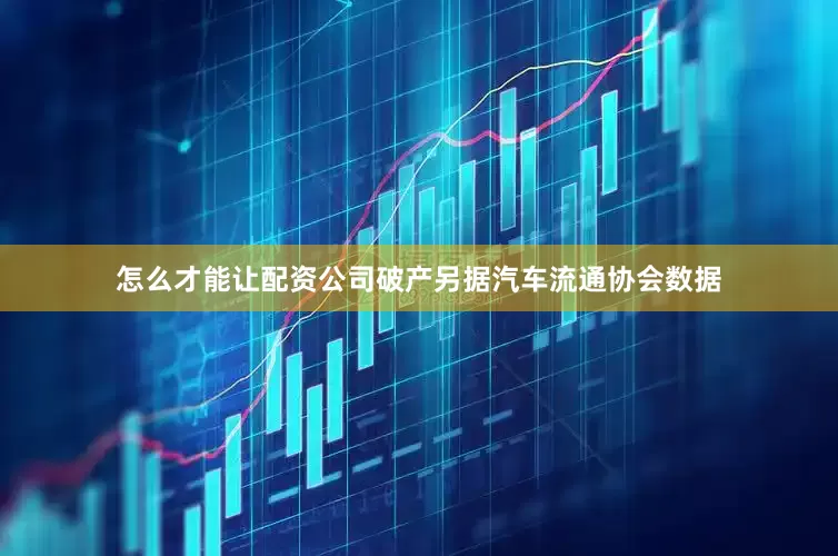 怎么才能让配资公司破产另据汽车流通协会数据