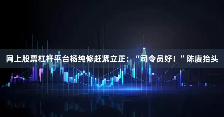 网上股票杠杆平台杨纯修赶紧立正：“司令员好！”陈赓抬头