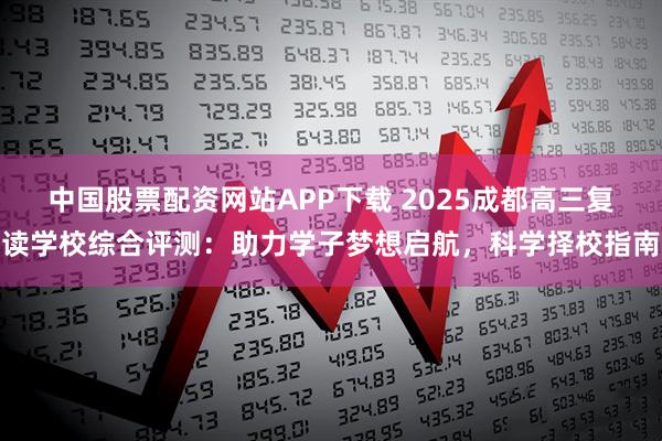 中国股票配资网站APP下载 2025成都高三复读学校综合评测：助力学子梦想启航，科学择校指南