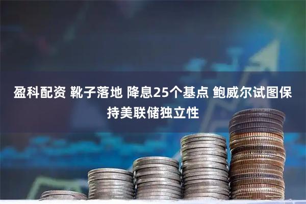 盈科配资 靴子落地 降息25个基点 鲍威尔试图保持美联储独立性