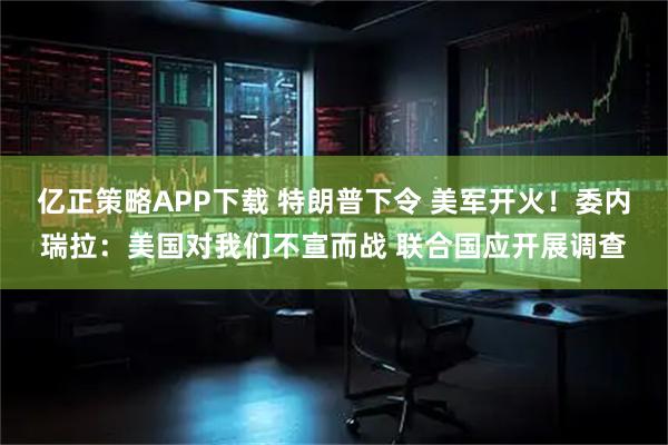 亿正策略APP下载 特朗普下令 美军开火！委内瑞拉：美国对我们不宣而战 联合国应开展调查