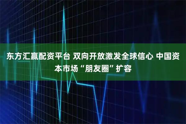 东方汇赢配资平台 双向开放激发全球信心 中国资本市场“朋友圈”扩容