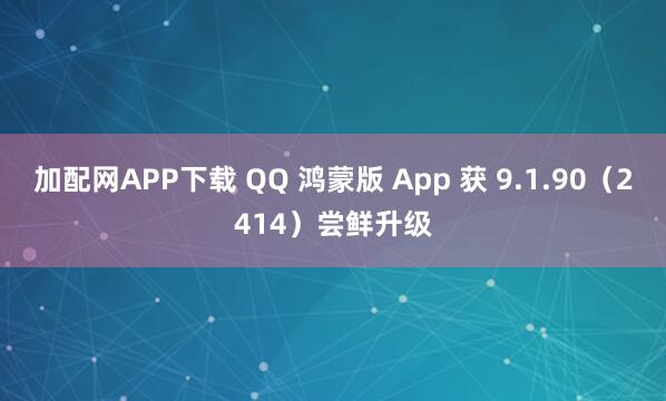 加配网APP下载 QQ 鸿蒙版 App 获 9.1.90（2414）尝鲜升级