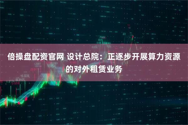 倍操盘配资官网 设计总院：正逐步开展算力资源的对外租赁业务