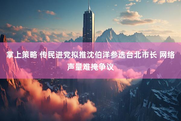 掌上策略 传民进党拟推沈伯洋参选台北市长 网络声量难掩争议