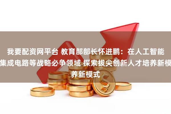 我要配资网平台 教育部部长怀进鹏：在人工智能、集成电路等战略必争领域 探索拔尖创新人才培养新模式