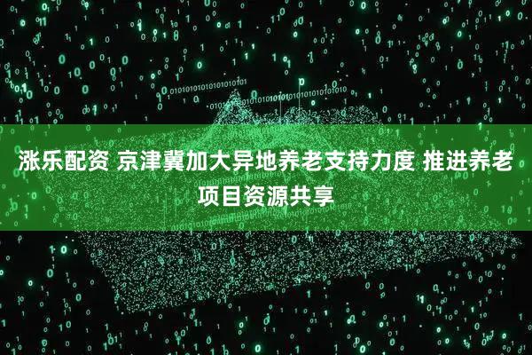 涨乐配资 京津冀加大异地养老支持力度 推进养老项目资源共享