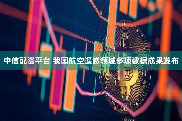 中信配资平台 我国航空遥感领域多项数据成果发布