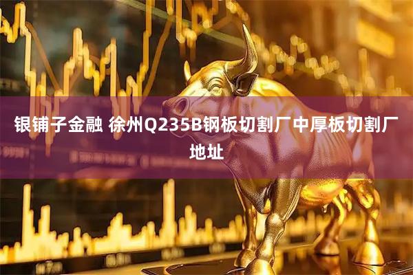 银铺子金融 徐州Q235B钢板切割厂中厚板切割厂地址