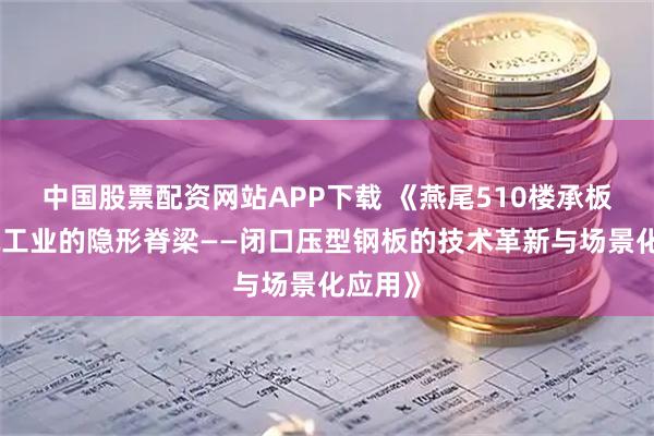 中国股票配资网站APP下载 《燕尾510楼承板：建筑工业的隐形脊梁——闭口压型钢板的技术革新与场景化应用》