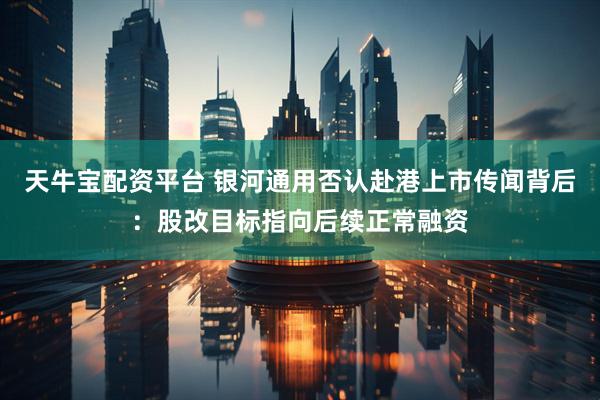 天牛宝配资平台 银河通用否认赴港上市传闻背后：股改目标指向后续正常融资