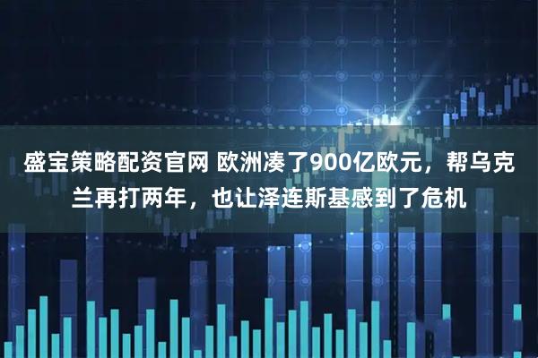 盛宝策略配资官网 欧洲凑了900亿欧元，帮乌克兰再打两年，也让泽连斯基感到了危机