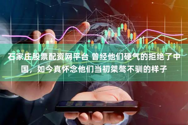 石家庄股票配资网平台 曾经他们硬气的拒绝了中国，如今真怀念他们当初桀骜不驯的样子