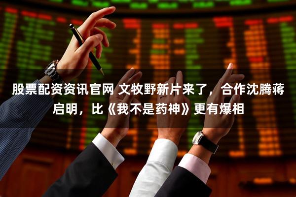 股票配资资讯官网 文牧野新片来了，合作沈腾蒋启明，比《我不是药神》更有爆相