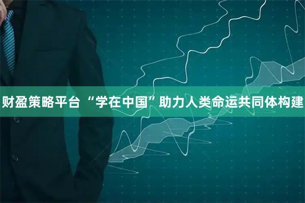 财盈策略平台 “学在中国”助力人类命运共同体构建