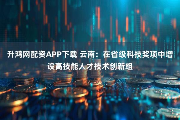 升鸿网配资APP下载 云南：在省级科技奖项中增设高技能人才技术创新组