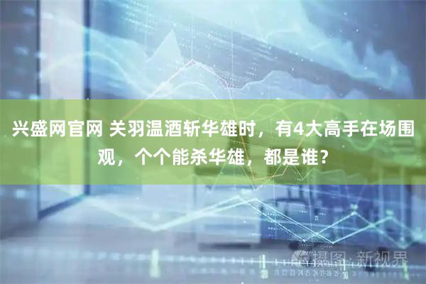 兴盛网官网 关羽温酒斩华雄时，有4大高手在场围观，个个能杀华雄，都是谁？