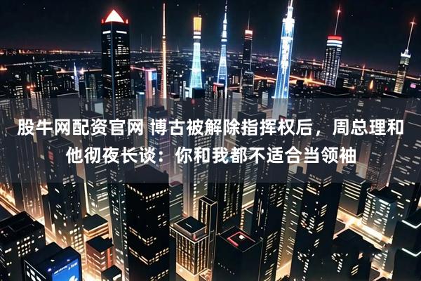 股牛网配资官网 博古被解除指挥权后，周总理和他彻夜长谈：你和我都不适合当领袖