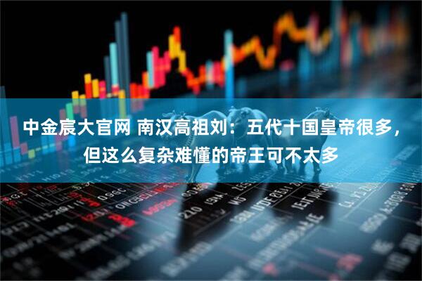 中金宸大官网 南汉高祖刘：五代十国皇帝很多，但这么复杂难懂的帝王可不太多