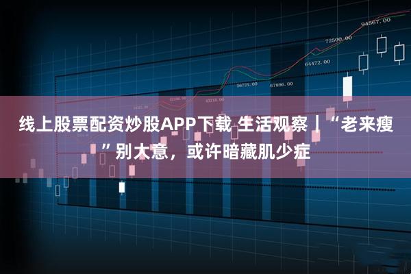 线上股票配资炒股APP下载 生活观察｜“老来瘦”别大意，或许暗藏肌少症