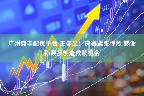 广州典丰配资平台 王曼昱：决赛紧张惨烈 感谢孙颖莎创造救赎机会