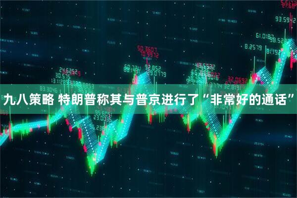 九八策略 特朗普称其与普京进行了“非常好的通话”