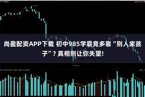 尚盈配资APP下载 初中985学霸竟多靠“别人家孩子”? 真相别让你失望!