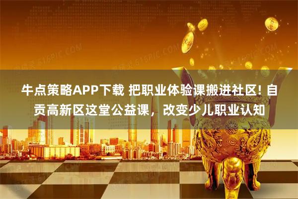 牛点策略APP下载 把职业体验课搬进社区! 自贡高新区这堂公益课，改变少儿职业认知